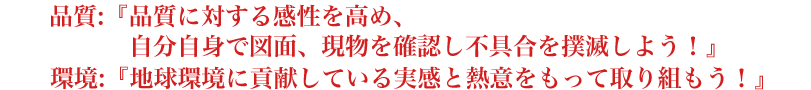 品質:『品質に対する感性を高め、自分自身で図面、現物を確認し不具合を撲滅しよう！』環境:『地球環境に貢献している実感と熱意をもって取り組もう！』